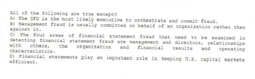 All of the following are true except?
A) The CFO is the most likely executive to orchestrate and commit fraud.
B) Management fraud is usually committed on behalf of an organization rather than against it.
C) The four areas of financial statement fraud that need to be examined in detecting financial statement fraud are management and directors, relationships with others, the organization and financial results and operating characteristics.
D) Financial statements play an important role in keeping U.S. capital markets efficient.