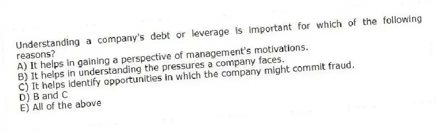 Understanding a company's debt or leverage is important for which of the following reasons?
A) It helps in gaining a perspective of management's motivations.
B) It helps in understanding the pressures a company faces.
C) It helps identify opportunities in which the company might commit fraud.
D) B and C
E) All of the above