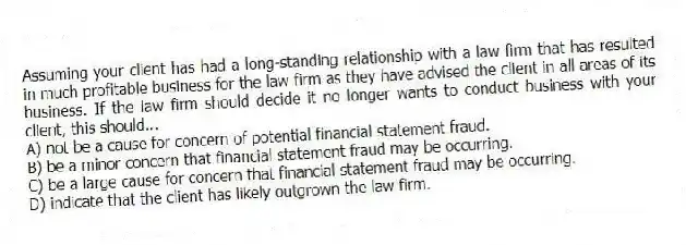 Assuming your client has had a long-standing relationship with a law firm that has resulted in much profitable business for the law firm as they have advised the client in all areas of its business. If the law firm should decide it no longer wants to conduct business with your client, this should...
A) not be a cause for concern of potential financial statement fraud.
B) be a minor concern that financial statement fraud may be occurring.
C) be a large cause for concern that financial statement fraud may be occurring.
D) indicate that the client has likely outgrown the law firm.