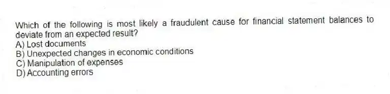Which of the following is most likely a fraudulent cause for financial statement balances to deviate from an expected result?
A) Lost documents
B) Unexpected changes in economic conditions
C) Manipulation of expenses
D) Accounting errors