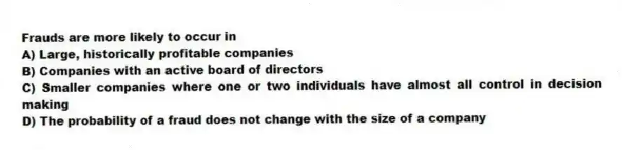 Frauds are more likely to occur in
A) Large, historically profitable companies
B) Companies with an active board of directors
C) Smaller companies where one or two individuals have almost all control in decision making
D) The probability of a fraud does not change with the size of a company