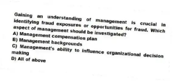 Gaining an understanding of management is crucial in identifying fraud exposures or opportunities for fraud. Which aspect of management should be investigated?
A) Management compensation plan
B) Management backgrounds
C) Management's ability to influence organizational decision making
D) All of above