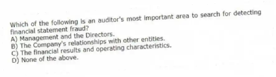 Which of the following is an auditor's most important area to search for detecting financial statement fraud?
A) Management and the Directors.
B) The Company's relationships with other entities.
C) The financial results and operating characteristics.
D) None of the above.