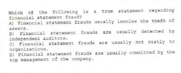 Which of the following is a true statement regarding financial statement fraud?
A) Financial statement frauds usually involve the theft of assets.
B) Financial statement frauds are usually detected by independent auditors.
C) Financial statement frauds are usually not costly to organizations.
D) Financial statement frauds are usually committed by the top management of the company.