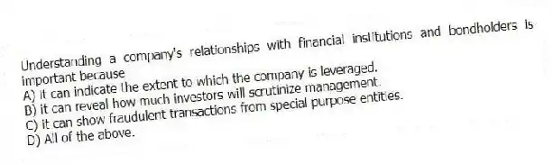 Understanding a company's relationships with financial institutions and bondholders is important because
A) it can indicate the extent to which the company is leveraged.
B) it can reveal how much investors will scrutinize management.
C) it can show fraudulent transactions from special purpose entities.
D) All of the above.