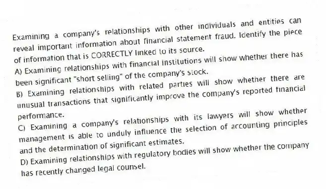 Examining a company's relationships with other individuals and entities can reveal important information about financial statement fraud. Identify the piece of information that is CORRECTLY linked to its source.
A) Examining relationships with financial institutions will show whether there has been significant "short selling" of the company's stock.
B) Examining relationships with related parties will show whether there are unusual transactions that significantly improve the company's reported financial performance.
C) Examining a company's relationships with its lawyers will show whether management is able to unduly influence the selection of accounting principles and the determination of significant estimates.
D) Examining relationships with regulatory bodies will show whether the company has recently changed legal counsel.