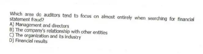Which area do auditors tend to focus on almost entirely when searching for financial statement fraud?
A) Management and directors
B) The company's relationship with other entities
C) The organization and its industry
D) Financial results