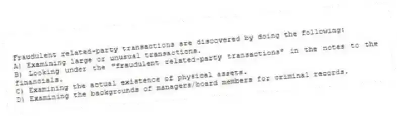 Fraudulent related-party transactions are discovered by doing the following:
A) Examining large or unusual transactions.
B) Looking under the "fraudulent related-party transactions" in the notes to the financials.
C) Examining the actual existence of physical assets.
D) Examining the backgrounds of managers/board members for criminal records.