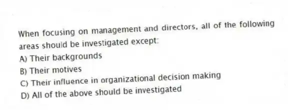 When focusing on management and directors, all of the following areas should be investigated except:
A) Their backgrounds
B) Their motives
C) Their influence in organizational decision making
D) All of the above should be investigated