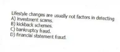 Lifestyle changes are usually not factors in detecting
A) investment scams.
B) kickback schemes.
C) bankruptcy fraud.
D) financial statement fraud.