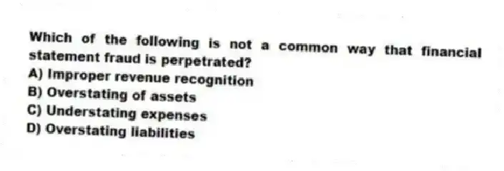 Which of the following is not a common way that financial statement fraud is perpetrated?
A) Improper revenue recognition
B) Overstating of assets
C) Understating expenses
D) Overstating liabilities