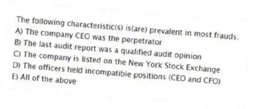 The following characteristic(s) is(are) prevalent in most frauds:
A) The company CEO was the perpetrator
B) The last audit report was a qualified audit opinion
C) The company is listed on the New York Stock Exchange
D) The officers held incompatible positions (CEO and CFO)
E) All of the above