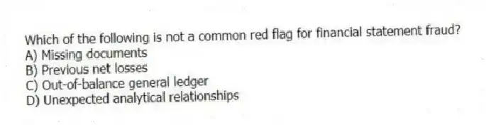 Which of the following is not a common red flag for financial statement fraud?
A) Missing documents
B) Previous net losses
C) Out-of-balance general ledger
D) Unexpected analytical relationships