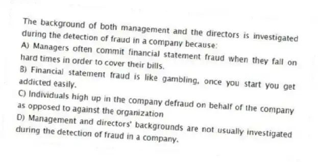 The background of both management and the directors is investigated during the detection of fraud in a company because:
A) Managers often commit financial statement fraud when they fall on hard times in order to cover their bills.
B) Financial statement fraud is like gambling, once you start you get addicted easily.
C) Individuals high up in the company defraud on behalf of the company as opposed to against the organization
D) Management and directors' backgrounds are not usually investigated during the detection of fraud in a company.