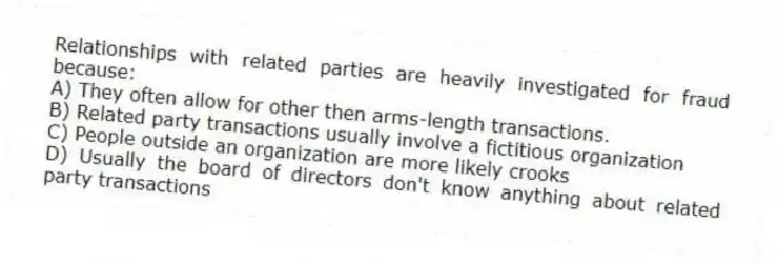 Relationships with related parties are heavily investigated for fraud because:
A) They often allow for other then arms-length transactions.
B) Related party transactions usually involve a fictitious organization
C) People outside an organization are more likely crooks
D) Usually the board of directors don't know anything about related party transactions