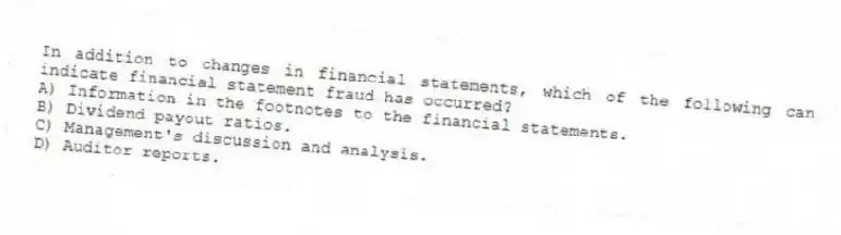 In addition to changes in financial statements, which of the following can indicate financial statement fraud has occurred?
A) Information in the footnotes to the financial statements.
B) Dividend payout ratios.
C) Management's discussion and analysis.
D) Auditor reports.