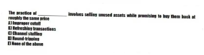 The practice of ____________ involves selling unused assets while promising to buy them back at roughly the same price
A) Improper cutoff
B) Refreshing transactions
C) Channel stuffing
D) Round-tripping
E) None of the above