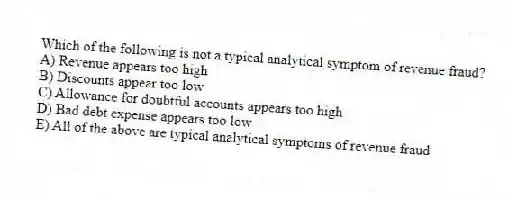Which of the following is not a typical analytical symptom of revenue fraud?
A) Revenue appears too high
B) Discounts appear too low
C) Allowance for doubtful accounts appears too high
D) Bad debt expense appears too low
E) All of the above are typical analytical symptoms of revenue fraud