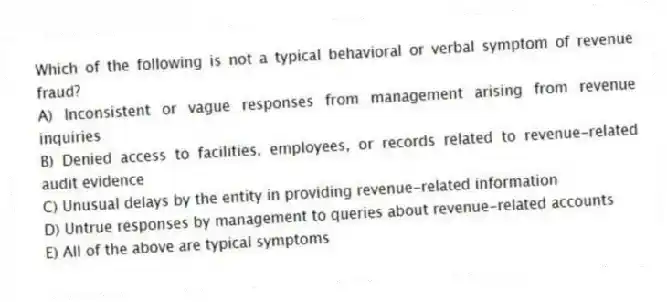Which of the following is not a typical behavioral or verbal symptom of revenue fraud?
A) Inconsistent or vague responses from management arising from revenue inquiries
B) Denied access to facilities, employees, or records related to revenue-related audit evidence
C) Unusual delays by the entity in providing revenue-related information
D) Untrue responses by management to queries about revenue-related accounts
E) All of the above are typical symptoms