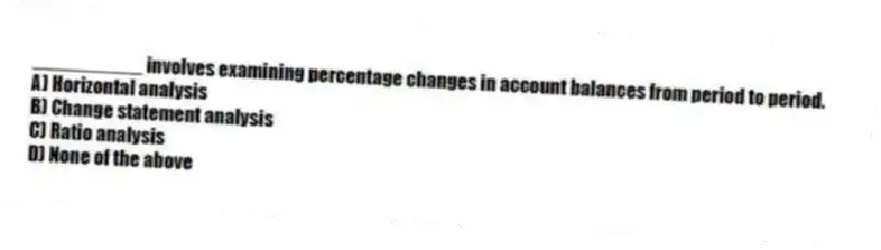 __________ involves examining percentage changes in account balances from period to period.
A) Horizontal analysis
B) Change statement analysis
C) Ratio analysis
D) None of the above