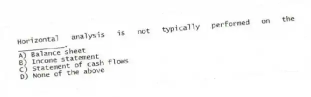 Horizontal analysis is not typically performed on the ___________.
A) Balance sheet
B) Income statement
C) Statement of cash flows
D) None of the above