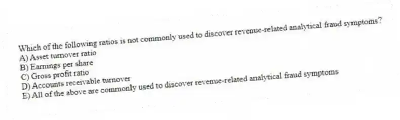Which of the following ratios is not commonly used to discover revenue-related analytical fraud symptoms?
A) Asset turnover ratio
B) Earnings per share
C) Gross profit ratio
D) Accounts receivable turnover
E) All of the above are commonly used to discover revenue-related analytical fraud symptoms