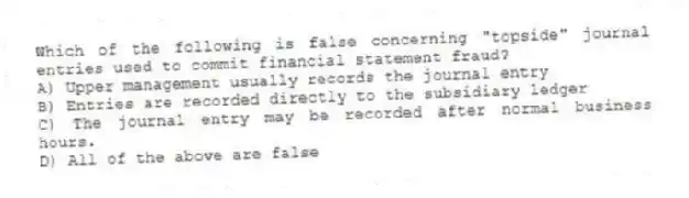 Which of the following is false concerning "topside" journal entries used to commit financial statement fraud?
A) Upper management usually records the journal entry
B) Entries are recorded directly to the subsidiary ledger
C) The journal entry may be recorded after normal business hours.
D) All of the above are false