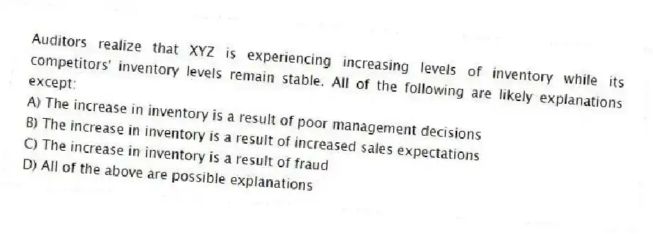 Auditors realize that XYZ is experiencing increasing levels of inventory while its competitors' inventory levels remain stable. All of the following are likely explanations except:
A) The increase in inventory is a result of poor management decisions
B) The increase in inventory is a result of increased sales expectations
C) The increase in inventory is a result of fraud
D) All of the above are possible explanations