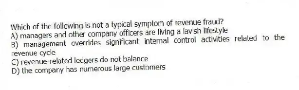 Which of the following is not a typical symptom of revenue fraud?
A) managers and other company officers are living a lavish lifestyle
B) management overrides significant internal control activities related to the revenue cycle
C) revenue-related ledgers do not balance
D) the company has numerous large customers