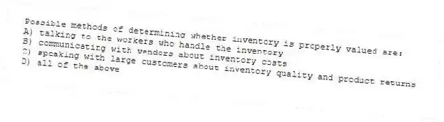 Possible methods of determining whether inventory is properly valued are:
A) talking to the workers who handle the inventory
B) communicating with vendors about inventory costs
C) speaking with large customers about inventory quality and product returns
D) all of the above