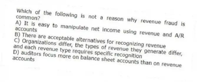 Which of the following is not a reason why revenue fraud is common?
A) It is easy to manipulate net income using revenue and A/R accounts
B) There are acceptable alternatives for recognizing revenue
C) Organizations differ, the types of revenue they generate differ, and each revenue type requires specific recognition
D) auditors focus more on balance sheet accounts than on revenue accounts