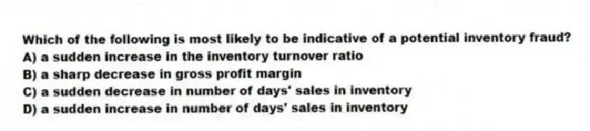 Which of the following is most likely to be indicative of a potential inventory fraud?
A) a sudden increase in the inventory turnover ratio
B) a sharp decrease in gross profit margin
C) a sudden decrease in number of days' sales in inventory
D) a sudden increase in number of days' sales in inventory