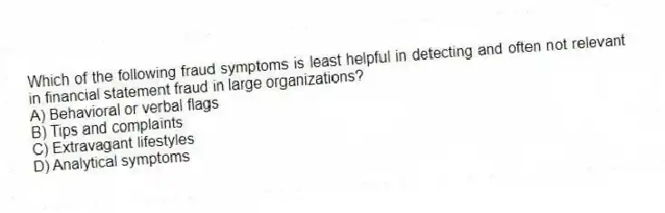 Which of the following fraud symptoms is least helpful in detecting and often not relevant in financial statement fraud in large organizations?
A) Behavioral or verbal flags
B) Tips and complaints
C) Extravagant lifestyles
D) Analytical symptoms