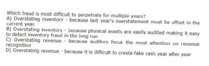 Which fraud is most difficult to perpetrate for multiple years?
A) Overstating inventory - because last year's overstatement must be offset in the current year.
B) Overstating inventory - because physical assets are easily audited making it easy to detect inventory fraud in the long run
C) Overstating revenue - because auditors focus the most attention on revenue recognition
D) Overstating revenue - because it is difficult to create fake cash year after year