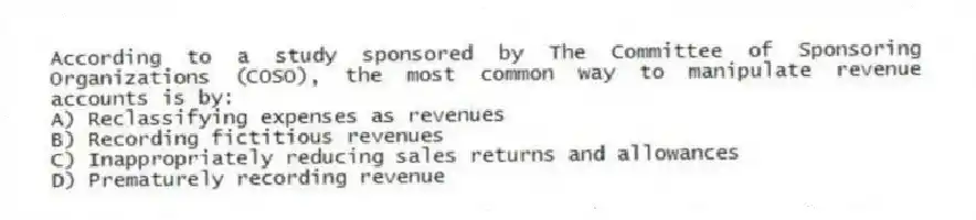 According to a study sponsored by The Committee of Sponsoring Organizations (COSO), the most common way to manipulate revenue accounts is by:
A) Reclassifying expenses as revenues
B) Recording fictitious revenues
C) Inappropriately reducing sales returns and allowances
D) Prematurely recording revenue