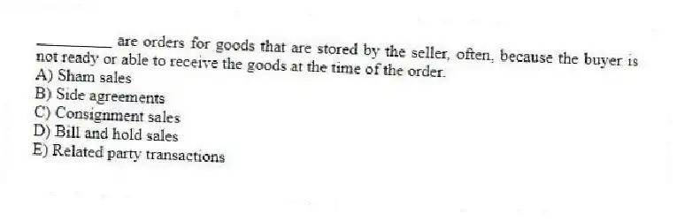 _________ are orders for goods that are stored by the seller, often, because the buyer is not ready or able to receive the goods at the time of the order.
A) Sham sales
B) Side agreements
C) Consignment sales
D) Bill and hold sales
E) Related party transactions