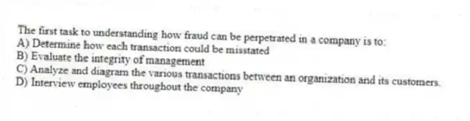 The first task to understanding how fraud can be perpetrated in a company is to:
A) Determine how each transaction could be misstated
B) Evaluate the integrity of management
C) Analyze and diagram the various transactions between an organization and its customers.
D) Interview employees throughout the company