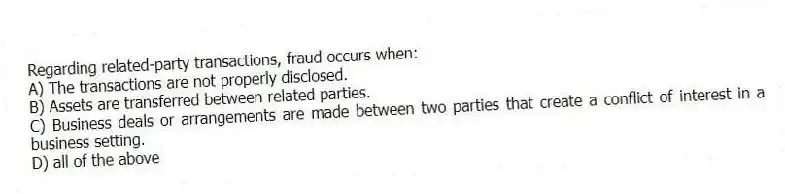 Regarding related-party transactions, fraud occurs when:
A) The transactions are not properly disclosed.
B) Assets are transferred between related parties.
C) Business deals or arrangements are made between two parties that create a conflict of interest in a business setting.
D) all of the above