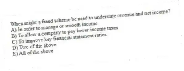 When might a fraud scheme be used to understate revenue and net income?
A) In order to manage or smooth income
B) To allow a company to pay lower income taxes
C) To improve key financial statement ratios
D) Two of the above
E) All of the above