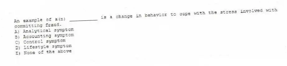 An example of a(n) __________ is a change in behavior to cope with the stress involved with committing fraud.
A) Analytical symptom
B) Accounting symptom
C) Control symptom
D) Lifestyle symptom
E) None of the above