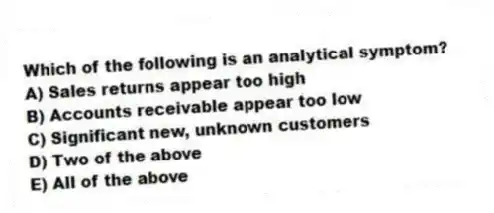 Which of the following is an analytical symptom?
A) Sales returns appear too high
B) Accounts receivable appear too low
C) Significant new, unknown customers
D) Two of the above
E) All of the above