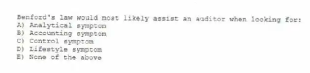 Benford's law would most likely assist an auditor when looking for:
A) Analytical symptom
B) Accounting symptom
C) Control symptom
D) Lifestyle symptom
E) None of the above