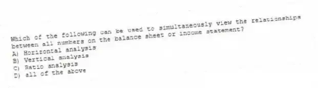 Which of the following can be used to simultaneously view the relationships between all numbers on the balance sheet or income statement?
A) Horizontal analysis
B) Vertical analysis
C) Ratio analysis
D) all of the above
