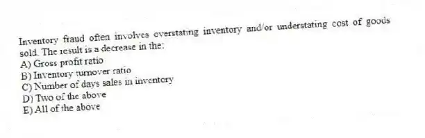 Inventory fraud often involves overstating inventory and/or understating cost of goods sold. The result is a decrease in the:
A) Gross profit ratio
B) Inventory turnover ratio
C) Number of days sales in inventory
D) Two of the above
E) All of the above
