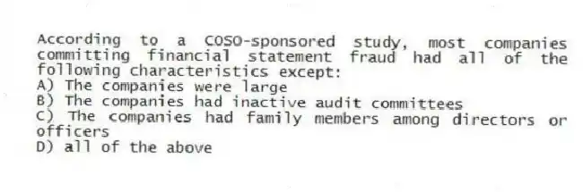 According to a COSO-sponsored study, most companies committing financial statement fraud had all of the following characteristics except:
A) The companies were large
B) The companies had inactive audit committees
C) The companies had family members among directors or officers
D) all of the above