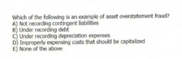 Which of the following is an example of asset overstatement fraud?
A) Not recording contingent liabilities
B) Under recording debt
C) Under recording depreciation expenses
D) Improperly expensing costs that should be capitalized
E) None of the above