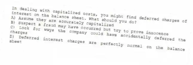 In dealing with capitalized costs, you might find deferred charges of interest on the balance sheet. What should you do?
A) Assume they are accurately capitalized
B) Suspect a fraud may have occurred but try to prove innocence
C) Look for ways the company could have accidentally deferred the charges
D) Deferred interest charges are perfectly normal on the balance sheet