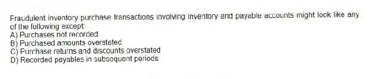 Fraudulent inventory purchase transactions involving inventory and payable accounts might look like any of the following except:
A) Purchases not recorded
B) Purchased amounts overstated
C) Purchase returns and discounts overstated
D) Recorded payables in subsequent periods