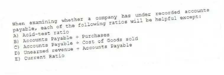 When examining whether a company has under recorded accounts payable, each of the following ratios will be helpful except:
A) Acid-test ratio
B) Accounts Payable ÷ Purchases
C) Accounts Payable ÷ Cost of Goods sold
D) Unearned revenue ÷ Accounts Payable
E) Current Ratio