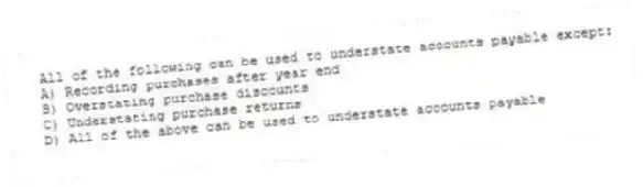 All of the following can be used to understate accounts payable except:
A) Recording purchases after year end
B) Overstating purchase discounts
C) Understating purchase returns
D) All of the above can be used to understate accounts payable